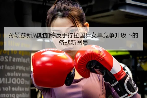 孙颖莎新周期加练反手拧拉国乒女单竞争升级下的备战新图景